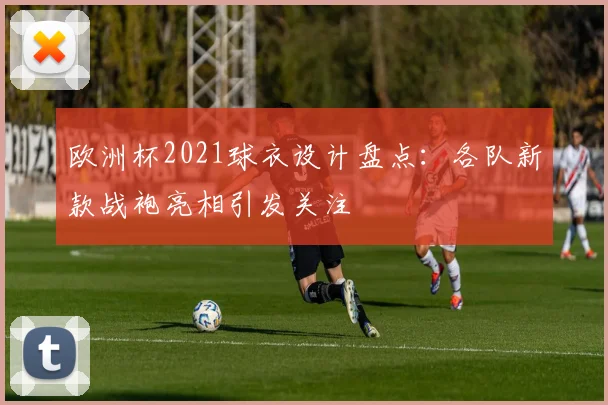 欧洲杯2021球衣设计盘点：各队新款战袍亮相引发关注
