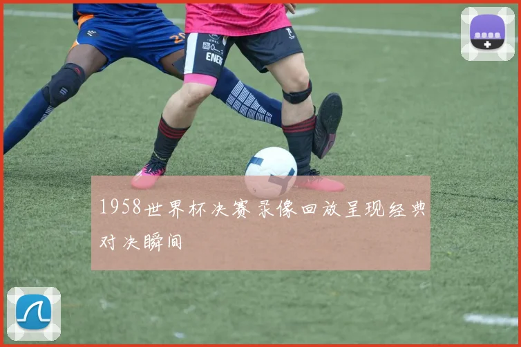 1958世界杯决赛录像回放呈现经典对决瞬间