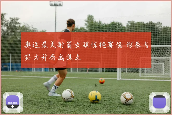 奥运最美射箭女孩惊艳赛场 形象与实力并存成焦点