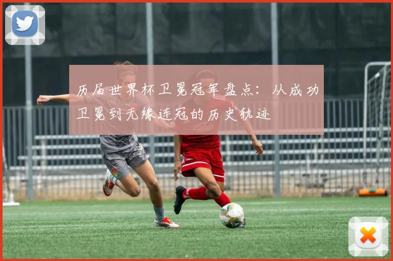 历届世界杯卫冕冠军盘点：从成功卫冕到无缘连冠的历史轨迹