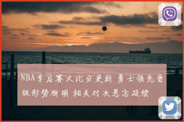 NBA季后赛大比分更新 勇士领先晋级形势渐明 相关对决悬念延续