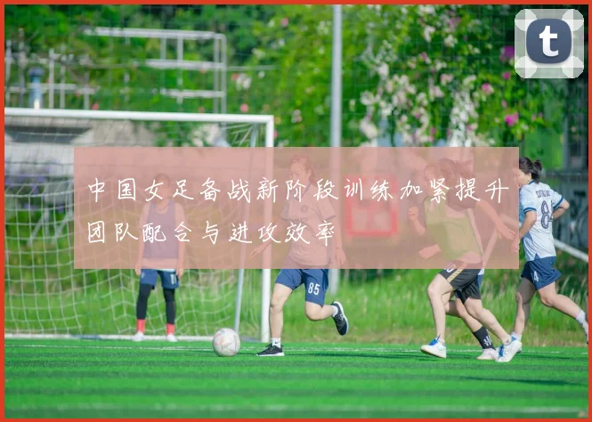 中国女足备战新阶段训练加紧提升团队配合与进攻效率