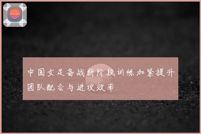 中国女足备战新阶段训练加紧提升团队配合与进攻效率