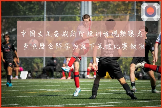 中国女足备战新阶段训练视频曝光 重点磨合阵容为接下来的比赛做准备