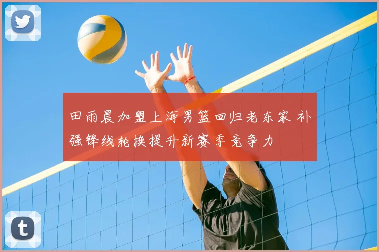 田雨晨加盟上海男篮回归老东家 补强锋线轮换提升新赛季竞争力