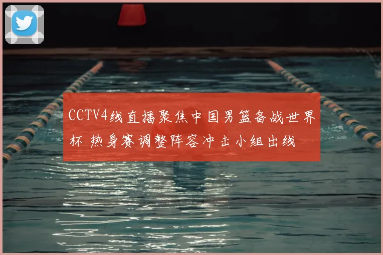 CCTV4线直播聚焦中国男篮备战世界杯 热身赛调整阵容冲击小组出线