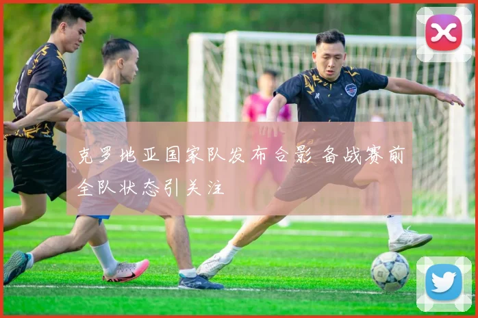 克罗地亚国家队发布合影 备战赛前全队状态引关注