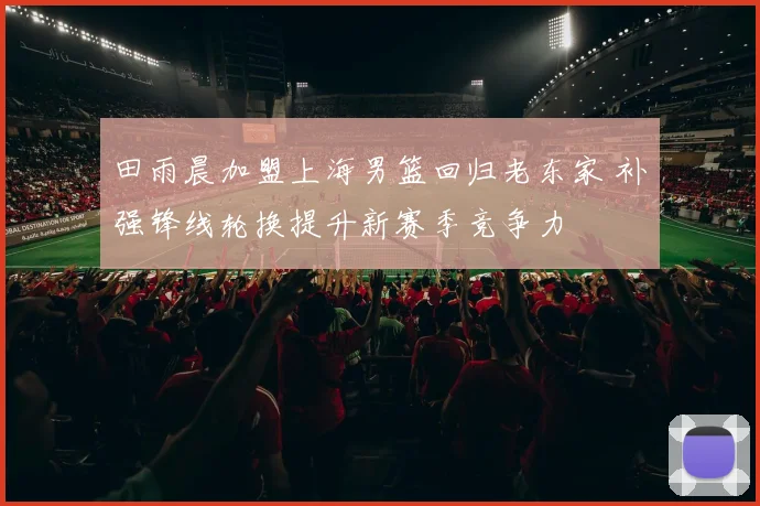 田雨晨加盟上海男篮回归老东家 补强锋线轮换提升新赛季竞争力