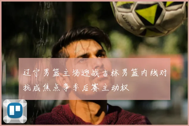 辽宁男篮主场迎战吉林男篮内线对抗成焦点争季后赛主动权