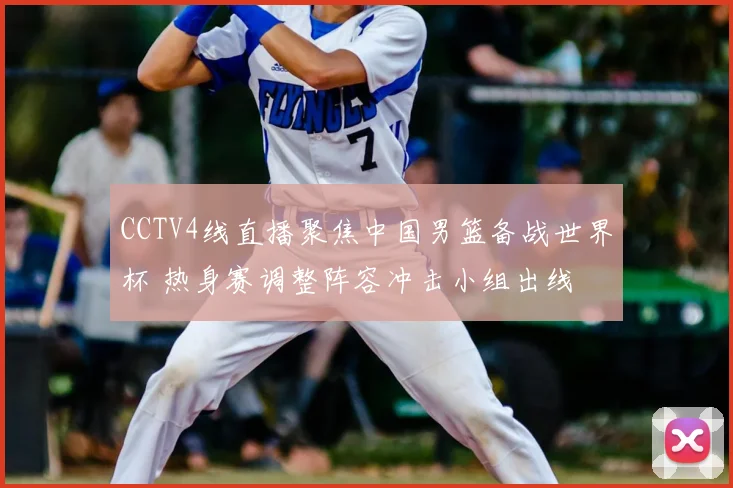 CCTV4线直播聚焦中国男篮备战世界杯 热身赛调整阵容冲击小组出线