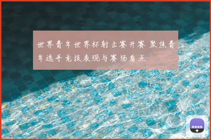 世界青年世界杯射击赛开赛 聚焦青年选手竞技表现与赛场看点