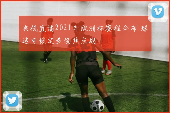 央视直播2021年欧洲杯赛程公布 球迷可锁定多场焦点战