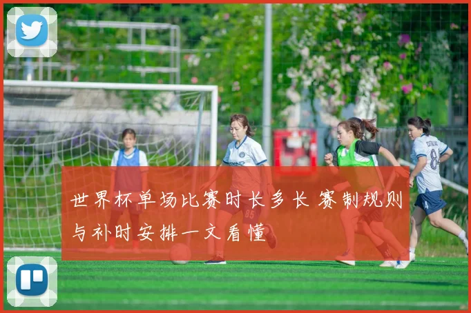 世界杯单场比赛时长多长 赛制规则与补时安排一文看懂