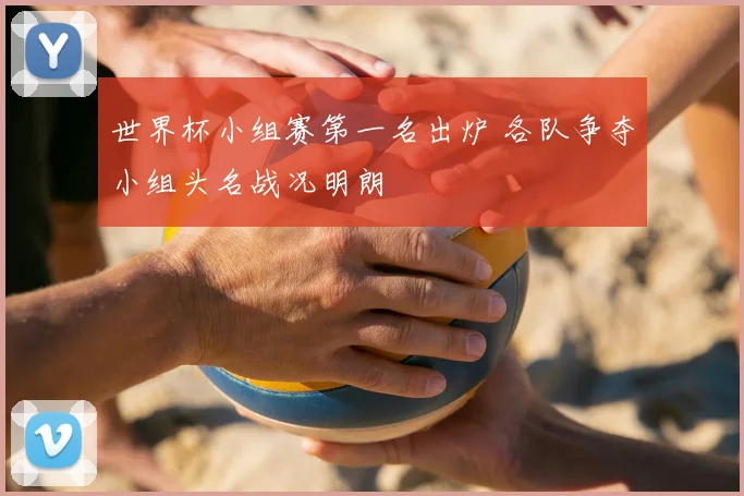 世界杯小组赛第一名出炉 各队争夺小组头名战况明朗