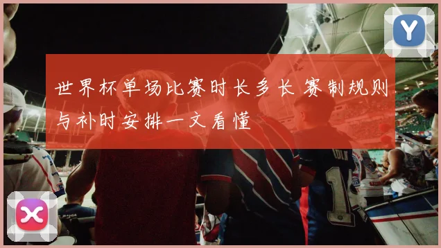 世界杯单场比赛时长多长 赛制规则与补时安排一文看懂
