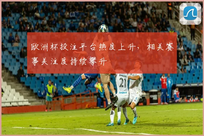 欧洲杯投注平台热度上升,相关赛事关注度持续攀升